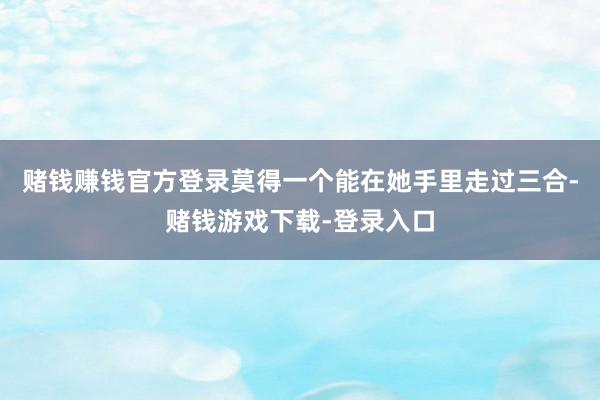赌钱赚钱官方登录莫得一个能在她手里走过三合-赌钱游戏下载-登录入口