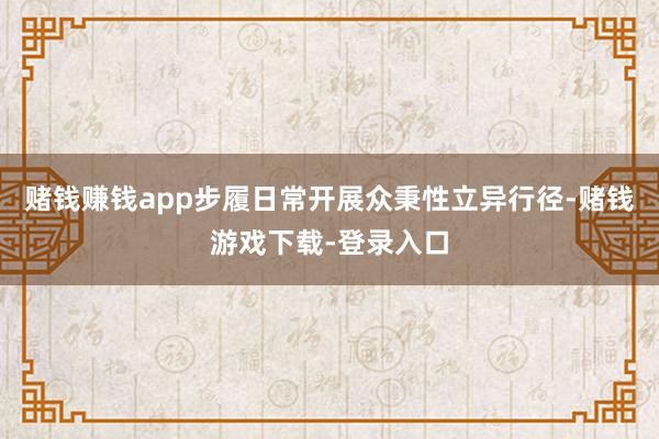 赌钱赚钱app步履日常开展众秉性立异行径-赌钱游戏下载-登录入口