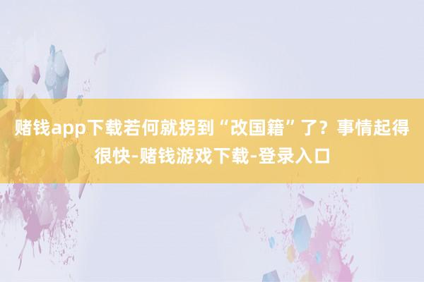 赌钱app下载若何就拐到“改国籍”了？事情起得很快-赌钱游戏下载-登录入口