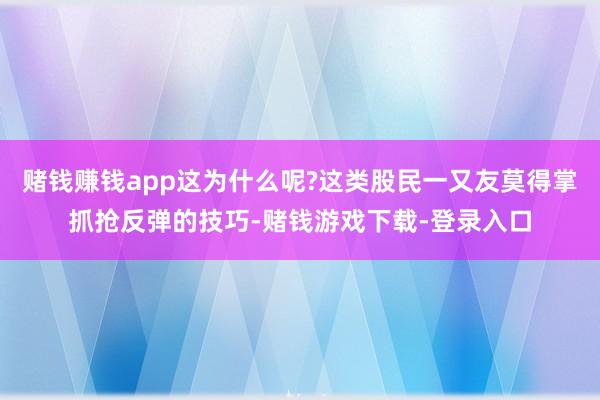 赌钱赚钱app这为什么呢?这类股民一又友莫得掌抓抢反弹的技巧-赌钱游戏下载-登录入口