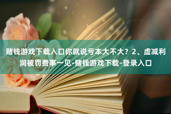 赌钱游戏下载入口你就说亏本大不大？2、虚减利润被罚费事一见-赌钱游戏下载-登录入口