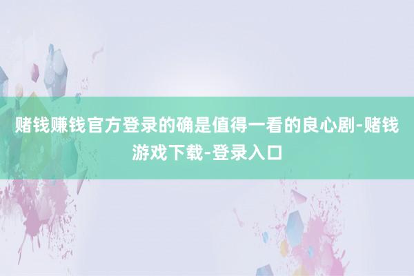 赌钱赚钱官方登录的确是值得一看的良心剧-赌钱游戏下载-登录入口