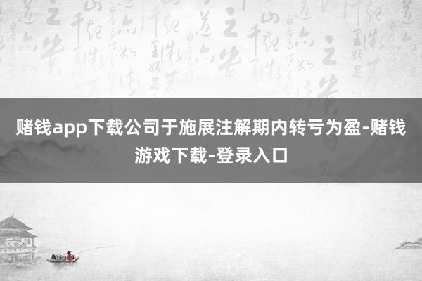 赌钱app下载公司于施展注解期内转亏为盈-赌钱游戏下载-登录入口