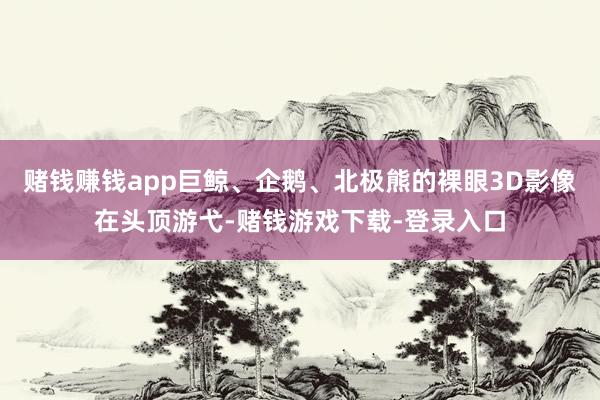 赌钱赚钱app巨鲸、企鹅、北极熊的裸眼3D影像在头顶游弋-赌钱游戏下载-登录入口