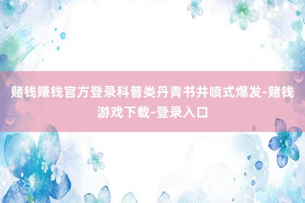 赌钱赚钱官方登录科普类丹青书井喷式爆发-赌钱游戏下载-登录入口
