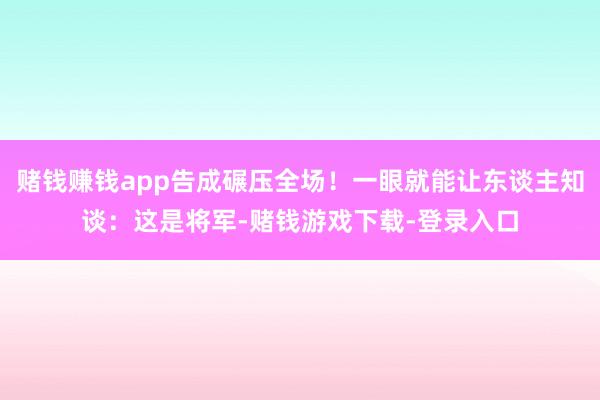 赌钱赚钱app告成碾压全场！一眼就能让东谈主知谈：这是将军-赌钱游戏下载-登录入口