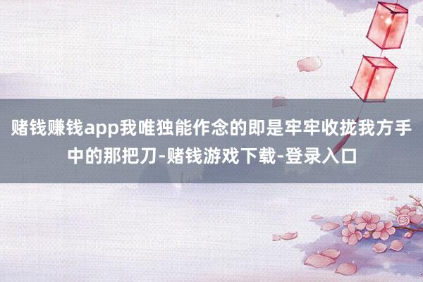赌钱赚钱app我唯独能作念的即是牢牢收拢我方手中的那把刀-赌钱游戏下载-登录入口
