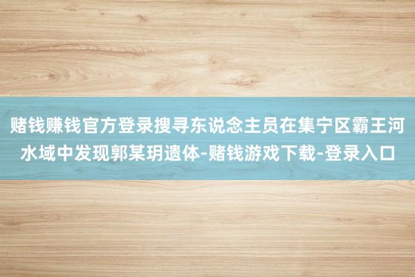 赌钱赚钱官方登录搜寻东说念主员在集宁区霸王河水域中发现郭某玥遗体-赌钱游戏下载-登录入口