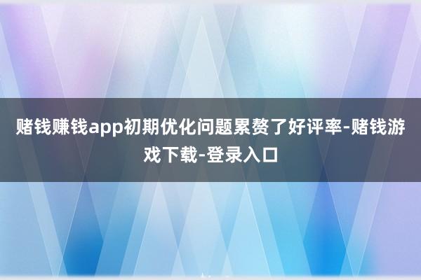 赌钱赚钱app初期优化问题累赘了好评率-赌钱游戏下载-登录入口