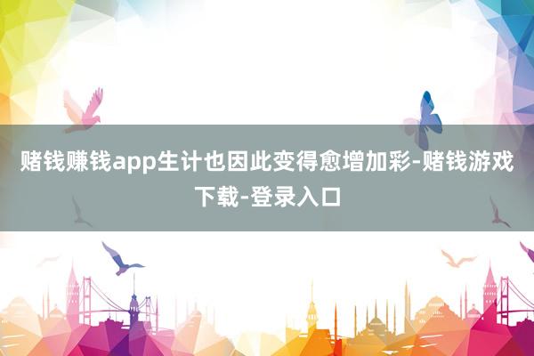 赌钱赚钱app生计也因此变得愈增加彩-赌钱游戏下载-登录入口