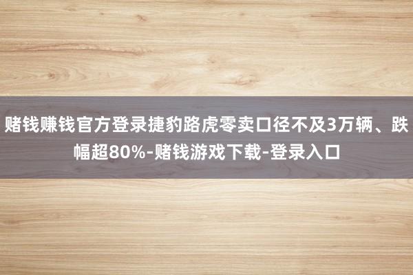 赌钱赚钱官方登录捷豹路虎零卖口径不及3万辆、跌幅超80%-赌钱游戏下载-登录入口