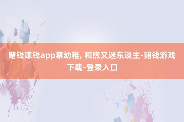 赌钱赚钱app蔡幼稚, 和煦又迷东谈主-赌钱游戏下载-登录入口