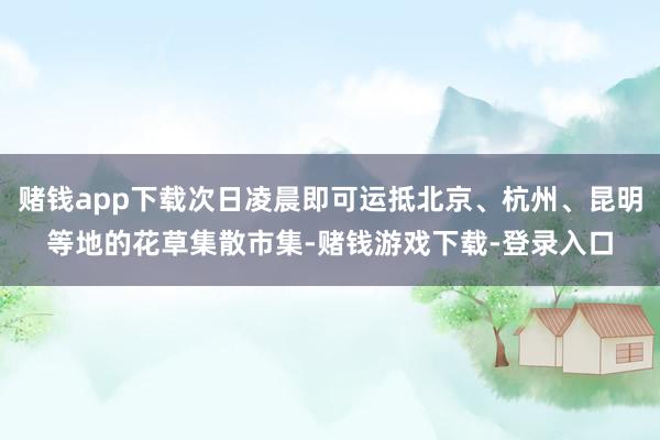 赌钱app下载次日凌晨即可运抵北京、杭州、昆明等地的花草集散市集-赌钱游戏下载-登录入口