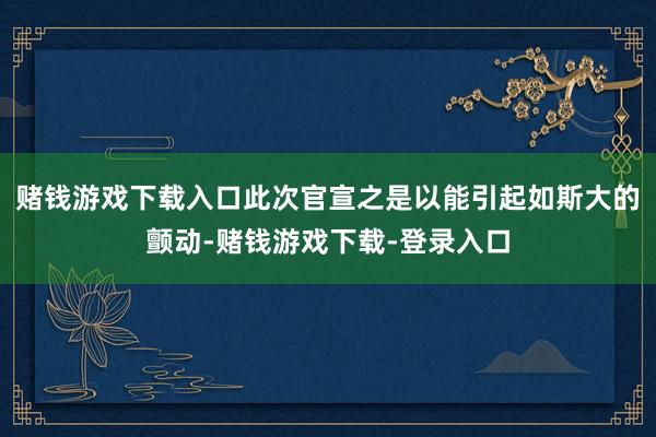赌钱游戏下载入口此次官宣之是以能引起如斯大的颤动-赌钱游戏下载-登录入口