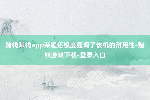 赌钱赚钱app荣耀还极度强调了该机的耐用性-赌钱游戏下载-登录入口