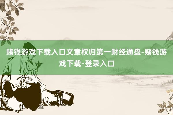 赌钱游戏下载入口文章权归第一财经通盘-赌钱游戏下载-登录入口