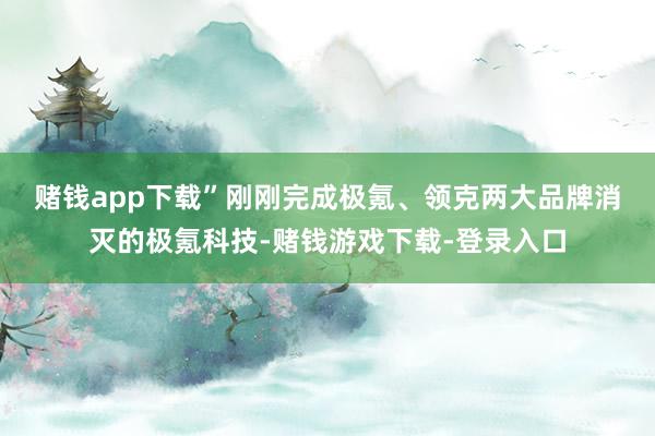 赌钱app下载”　　刚刚完成极氪、领克两大品牌消灭的极氪科技-赌钱游戏下载-登录入口