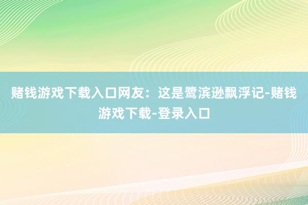 赌钱游戏下载入口网友：这是鹭滨逊飘浮记-赌钱游戏下载-登录入口