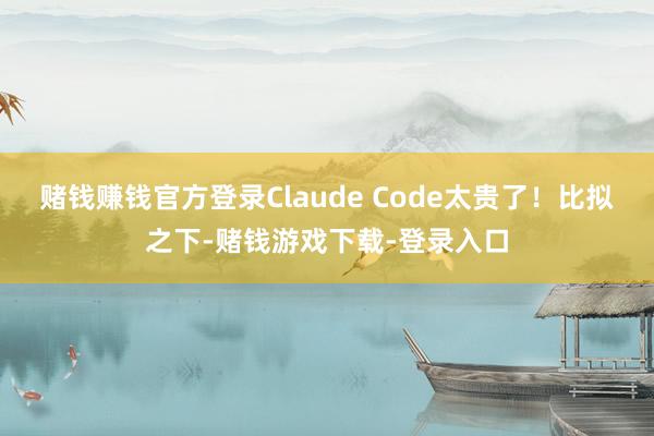 赌钱赚钱官方登录Claude Code太贵了！比拟之下-赌钱游戏下载-登录入口
