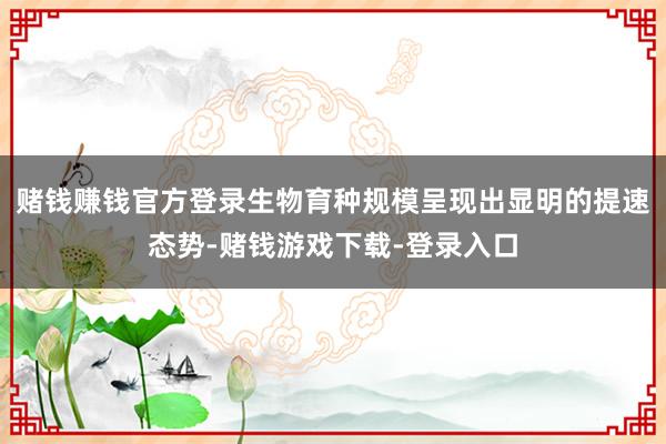 赌钱赚钱官方登录生物育种规模呈现出显明的提速态势-赌钱游戏下载-登录入口