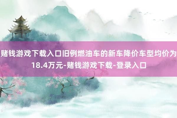 赌钱游戏下载入口旧例燃油车的新车降价车型均价为18.4万元-赌钱游戏下载-登录入口