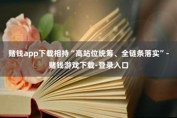 赌钱app下载相持“高站位统筹、全链条落实”-赌钱游戏下载-登录入口