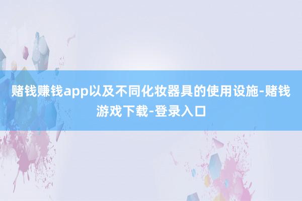 赌钱赚钱app以及不同化妆器具的使用设施-赌钱游戏下载-登录入口