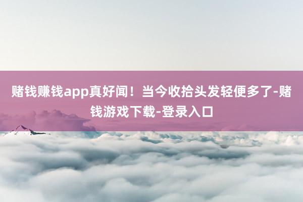 赌钱赚钱app真好闻！当今收拾头发轻便多了-赌钱游戏下载-登录入口