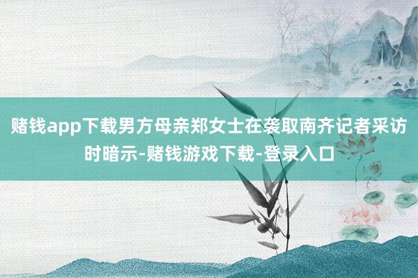 赌钱app下载男方母亲郑女士在袭取南齐记者采访时暗示-赌钱游戏下载-登录入口