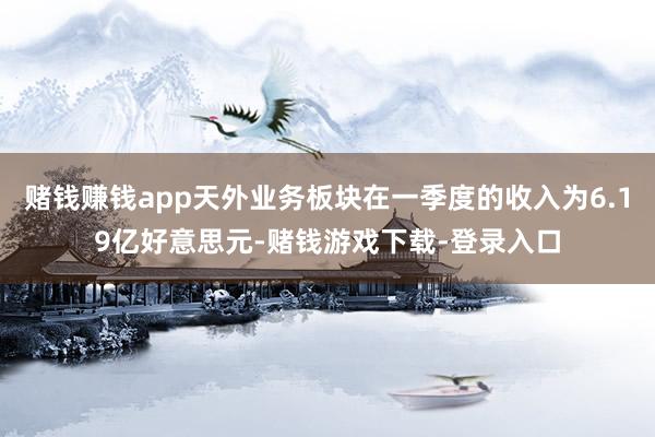 赌钱赚钱app天外业务板块在一季度的收入为6.19亿好意思元-赌钱游戏下载-登录入口