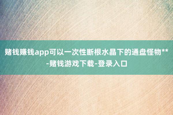 赌钱赚钱app可以一次性断根水晶下的通盘怪物**-赌钱游戏下载-登录入口