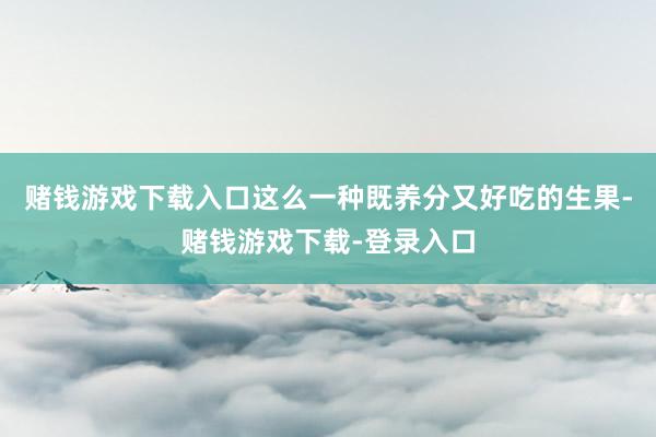 赌钱游戏下载入口这么一种既养分又好吃的生果-赌钱游戏下载-登录入口
