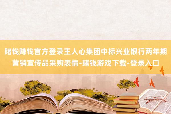 赌钱赚钱官方登录王人心集团中标兴业银行两年期营销宣传品采购表情-赌钱游戏下载-登录入口