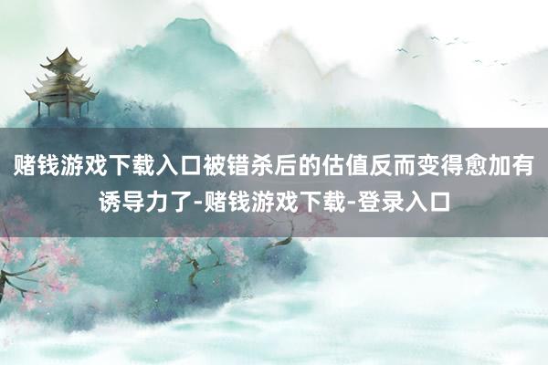 赌钱游戏下载入口被错杀后的估值反而变得愈加有诱导力了-赌钱游戏下载-登录入口
