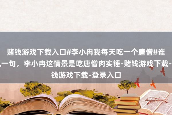 赌钱游戏下载入口#李小冉我每天吃一个唐僧#谁看了不说一句，李小冉这情景是吃唐僧肉实锤-赌钱游戏下载-登录入口