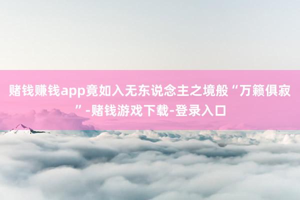 赌钱赚钱app竟如入无东说念主之境般“万籁俱寂”-赌钱游戏下载-登录入口