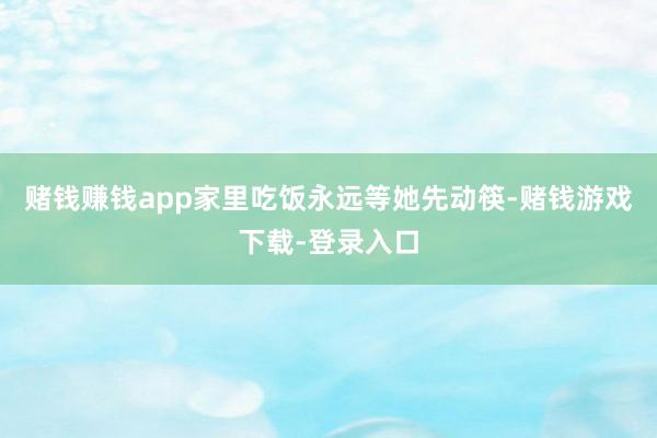 赌钱赚钱app家里吃饭永远等她先动筷-赌钱游戏下载-登录入口