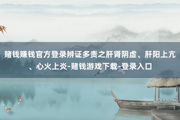 赌钱赚钱官方登录辨证多责之肝肾阴虚、肝阳上亢、心火上炎-赌钱游戏下载-登录入口