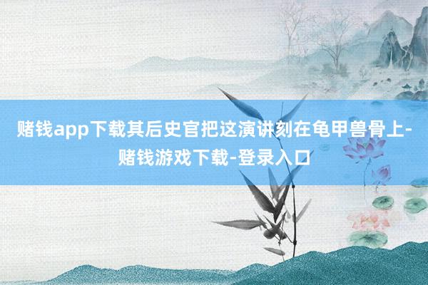 赌钱app下载其后史官把这演讲刻在龟甲兽骨上-赌钱游戏下载-登录入口