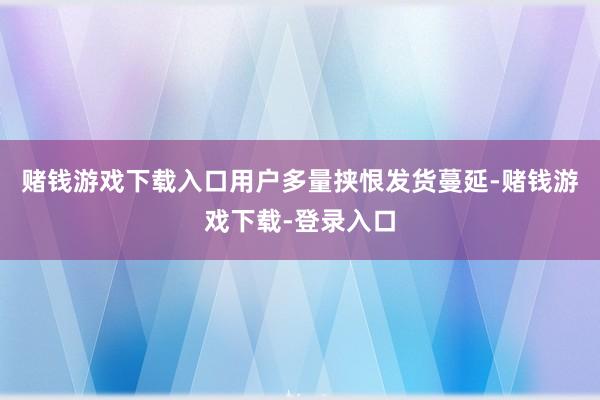 赌钱游戏下载入口用户多量挟恨发货蔓延-赌钱游戏下载-登录入口