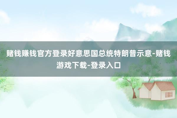 赌钱赚钱官方登录好意思国总统特朗普示意-赌钱游戏下载-登录入口
