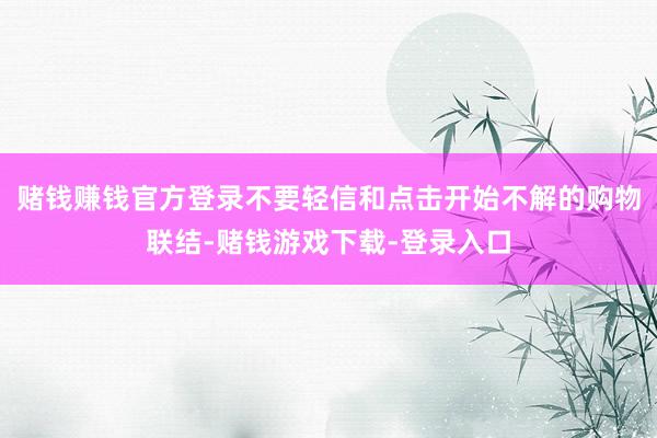 赌钱赚钱官方登录不要轻信和点击开始不解的购物联结-赌钱游戏下载-登录入口