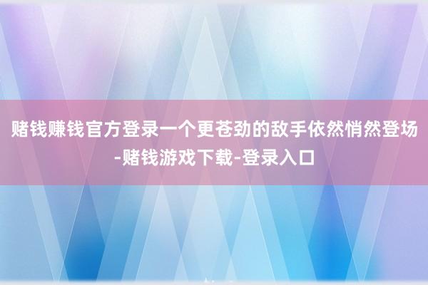 赌钱赚钱官方登录一个更苍劲的敌手依然悄然登场-赌钱游戏下载-登录入口
