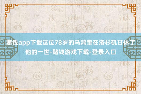 赌钱app下载这位78岁的马鸿奎在洛杉矶甘休了他的一世-赌钱游戏下载-登录入口