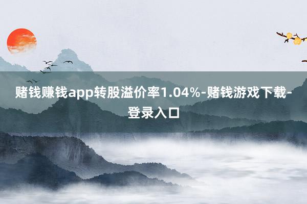 赌钱赚钱app转股溢价率1.04%-赌钱游戏下载-登录入口