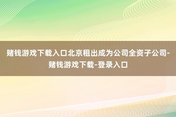 赌钱游戏下载入口北京租出成为公司全资子公司-赌钱游戏下载-登录入口