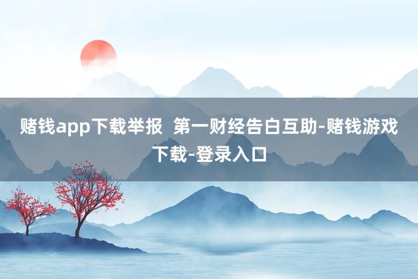 赌钱app下载举报  第一财经告白互助-赌钱游戏下载-登录入口