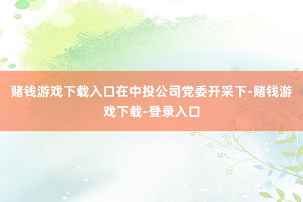 赌钱游戏下载入口在中投公司党委开采下-赌钱游戏下载-登录入口