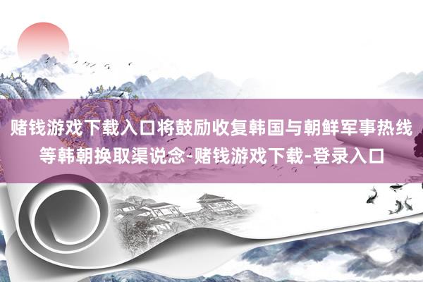 赌钱游戏下载入口将鼓励收复韩国与朝鲜军事热线等韩朝换取渠说念-赌钱游戏下载-登录入口