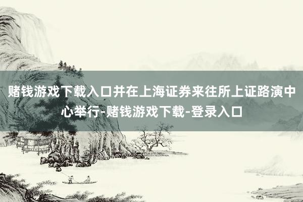 赌钱游戏下载入口并在上海证券来往所上证路演中心举行-赌钱游戏下载-登录入口